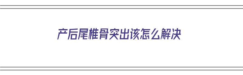 产后尾椎骨突出该怎么解决（产后尾椎骨突出该怎么解决呢）