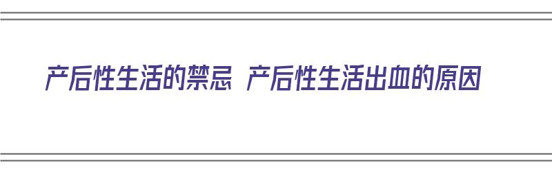 产后性生活的禁忌 产后性生活出血的原因（产后性生活出血是什么原因引起的）