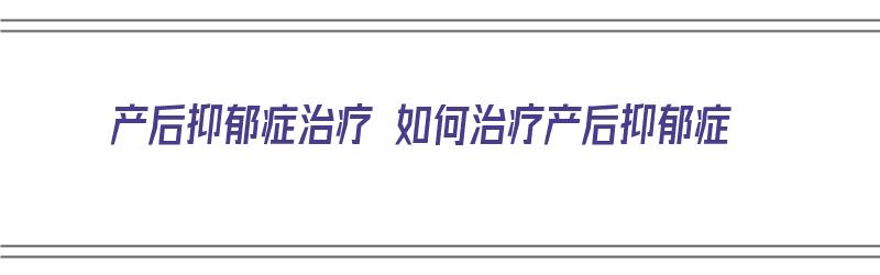 产后抑郁症治疗 如何治疗产后抑郁症（产后抑郁症治疗的最佳方案是什么）