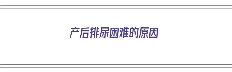 产后排尿困难的原因（产后排尿困难的原因及护理措施）