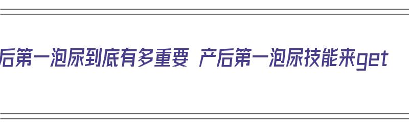 产后第一泡尿到底有多重要 产后第一泡尿技能来get（产后第一泡尿的重要性）