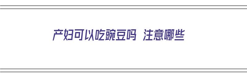 产妇可以吃豌豆吗 注意哪些（产妇可以吃豌豆吗 注意哪些事项）