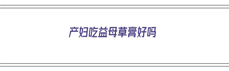 产妇吃益母草膏好吗（产妇吃益母草膏好吗会回奶吗）