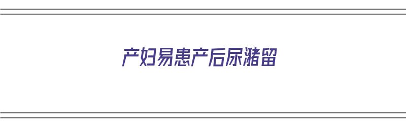 产妇易患产后尿潴留（产妇易患产后尿潴留的原因）