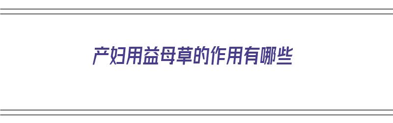 产妇用益母草的作用有哪些（产妇用益母草的作用有哪些呢）