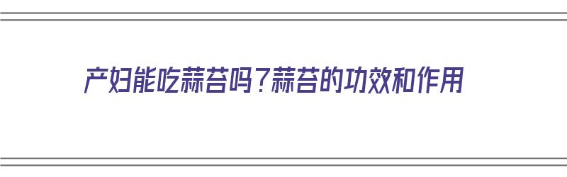 产妇能吃蒜苔吗？蒜苔的功效和作用（产妇能吃蒜苔吗?蒜苔的功效和作用是什么）