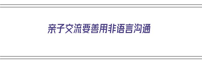 亲子交流要善用非语言沟通（亲子交流要善用非语言沟通吗）