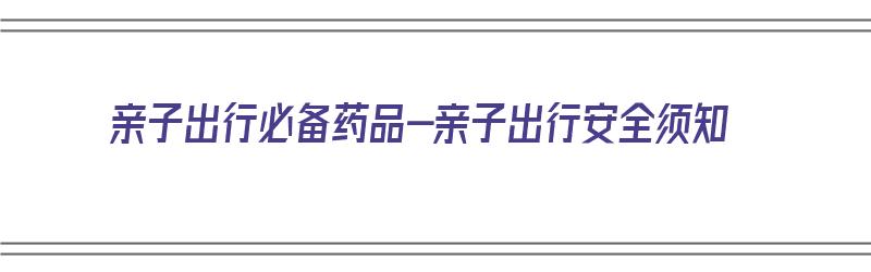 亲子出行必备药品-亲子出行安全须知（亲子出行必备物品清单）