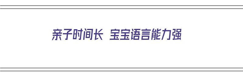 亲子时间长 宝宝语言能力强（亲子时间长 宝宝语言能力强怎么办）