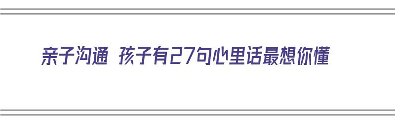 亲子沟通 孩子有27句心里话最想你懂（亲子交流孩子的心里话）