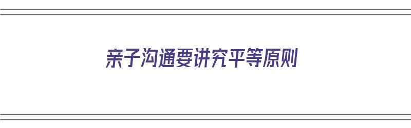 亲子沟通要讲究平等原则（亲子沟通要讲究平等原则吗）