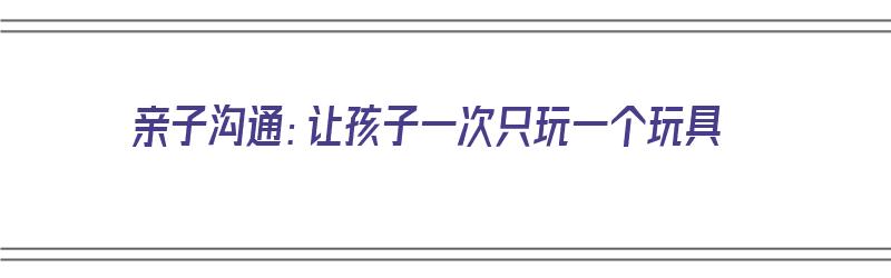 亲子沟通：让孩子一次只玩一个玩具（亲子沟通:让孩子一次只玩一个玩具怎么写）