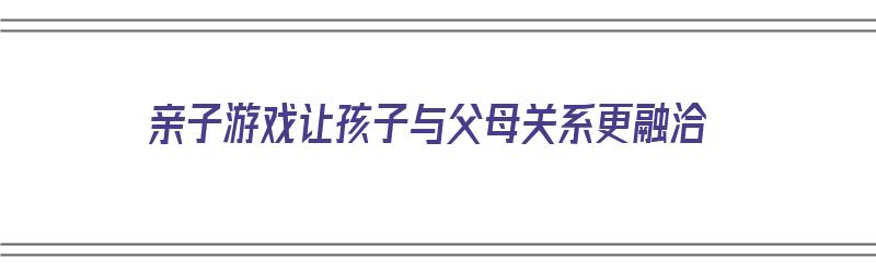 亲子游戏让孩子与父母关系更融洽（亲子游戏让孩子与父母关系更融洽）