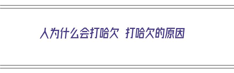 人为什么会打哈欠 打哈欠的原因（人为什么会打哈欠 打哈欠的原因有哪些）