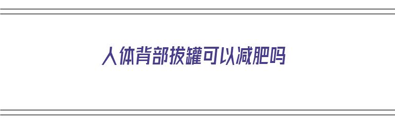 人体背部拔罐可以减肥吗（人体背部拔罐可以减肥吗视频）