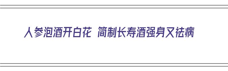 人参泡酒开白花 简制长寿酒强身又祛病（人参泡酒开花值钱吗）