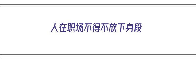 人在职场不得不放下身段（人在职场不得不放下身段的句子）