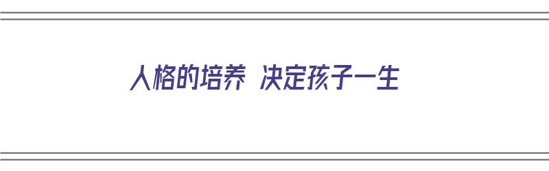 人格的培养 决定孩子一生（孩子人格培养的重要性）