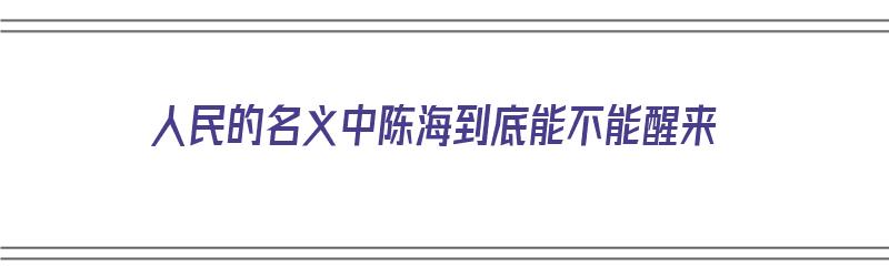 人民的名义中陈海到底能不能醒来（人民的名义中陈海到最后醒了没有）