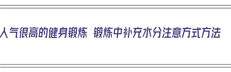 人气很高的健身锻炼 锻炼中补充水分注意方式方法（健身运动中应如何补充水分）