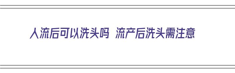 人流后可以洗头吗 流产后洗头需注意（人流后可以洗头吗 流产后洗头需注意什么）