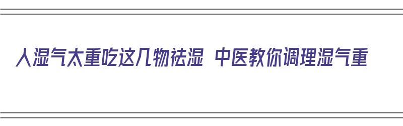 人湿气太重吃这几物祛湿 中医教你调理湿气重（人湿气太重吃这几物祛湿 中医教你调理湿气重的药）