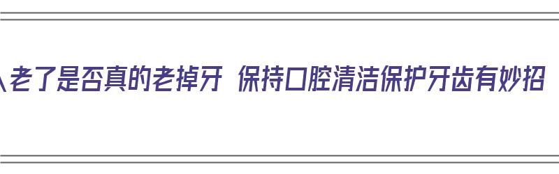 人老了是否真的老掉牙 保持口腔清洁保护牙齿有妙招（人老了掉牙怎么办）