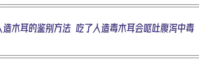 人造木耳的鉴别方法 吃了人造毒木耳会呕吐腹泻中毒（人造木耳吃了对身体有害吗?）