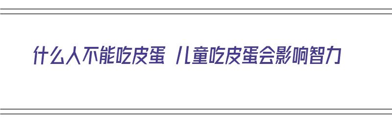 什么人不能吃皮蛋 儿童吃皮蛋会影响智力（皮蛋哪些人不适合吃）