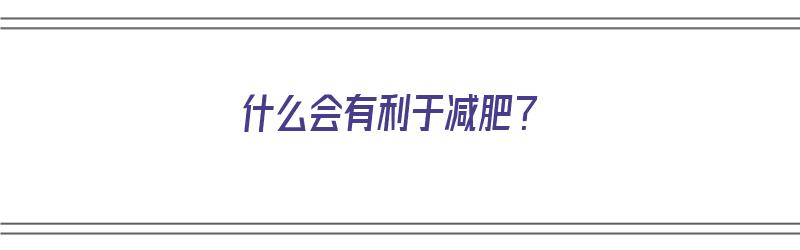 什么会有利于减肥？（什么会有利于减肥的食物）