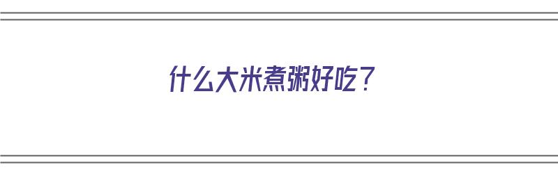 什么大米煮粥好吃？（什么大米煮粥好吃又香又粘稠）