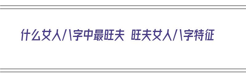 什么女人八字中最旺夫 旺夫女人八字特征（哪种女人八字旺夫）