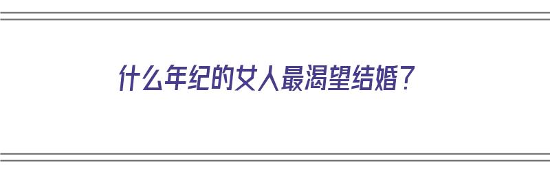 什么年纪的女人最渴望结婚？（什么年纪的女人最渴望结婚生子）