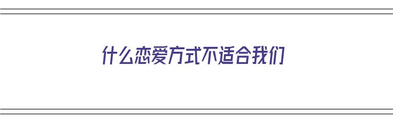 什么恋爱方式不适合我们（什么恋爱方式不适合我们呢）