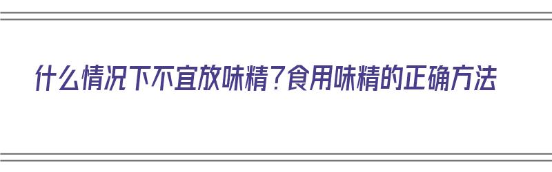 什么情况下不宜放味精？食用味精的正确方法（什么情况下不宜放味精?食用味精的正确方法是）