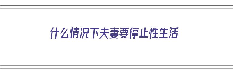 什么情况下夫妻要停止性生活（什么情况下夫妻要停止性生活呢）