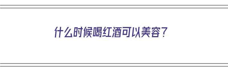 什么时候喝红酒可以美容？（什么时候喝红酒可以美容养颜）