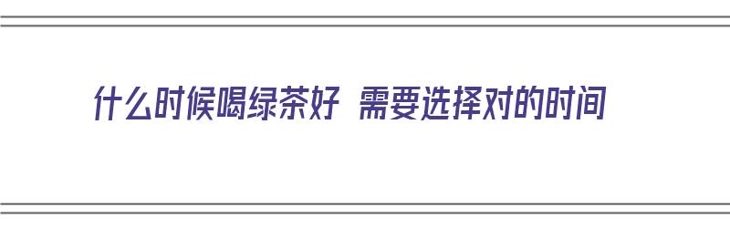 什么时候喝绿茶好 需要选择对的时间（什么时候喝绿茶比较好?）