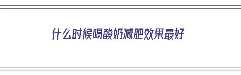 什么时候喝酸奶减肥效果最好（什么时候喝酸奶减肥效果最好呢）