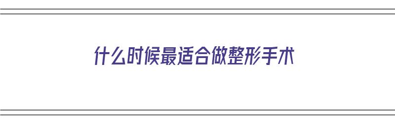 什么时候最适合做整形手术（什么时候最适合做整形手术呢）