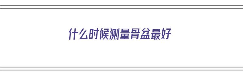 什么时候测量骨盆最好（什么时候测量骨盆最好呢）