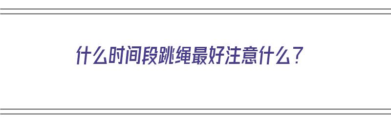 什么时间段跳绳最好注意什么？（什么时间段跳绳效果最好）