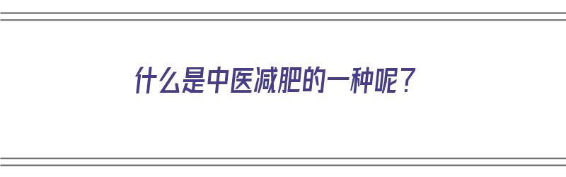 什么是中医减肥的一种呢？（什么是中医减肥的一种呢图片）