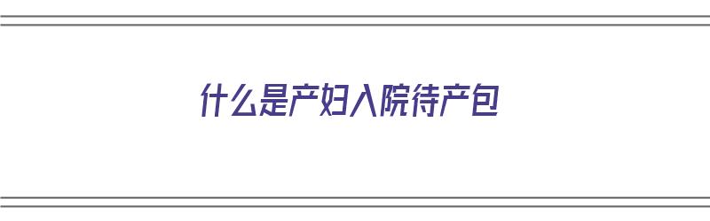 什么是产妇入院待产包（入院待产包最全清单）