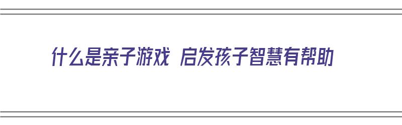 什么是亲子游戏 启发孩子智慧有帮助（什么是亲子游戏 启发孩子智慧有帮助的方法）