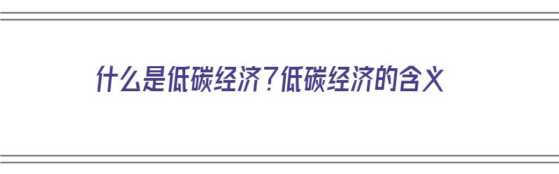 什么是低碳经济？低碳经济的含义（什么是低碳经济?低碳经济的含义）