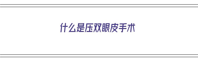 什么是压双眼皮手术（什么是压双眼皮手术图片）