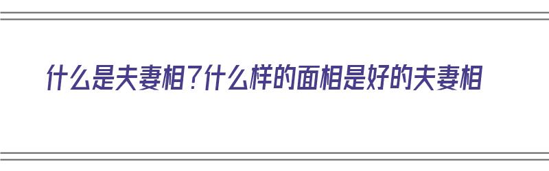 什么是夫妻相？什么样的面相是好的夫妻相（夫妻相是怎么样的）