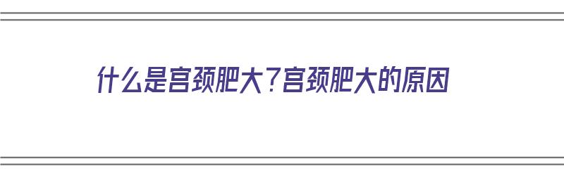 什么是宫颈肥大？宫颈肥大的原因（什么是宫颈肥大?什么原因造成宫颈肥大?）