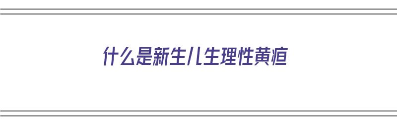 什么是新生儿生理性黄疸（什么是新生儿生理性黄疸?）